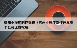伊春杭州小程序制作渠道（杭州小程序制作开发哪个公司比较权威）